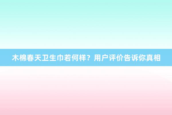 木棉春天卫生巾若何样？用户评价告诉你真相
